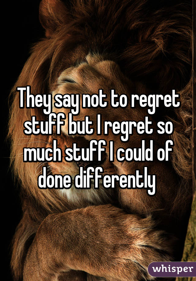 They say not to regret stuff but I regret so much stuff I could of done differently 