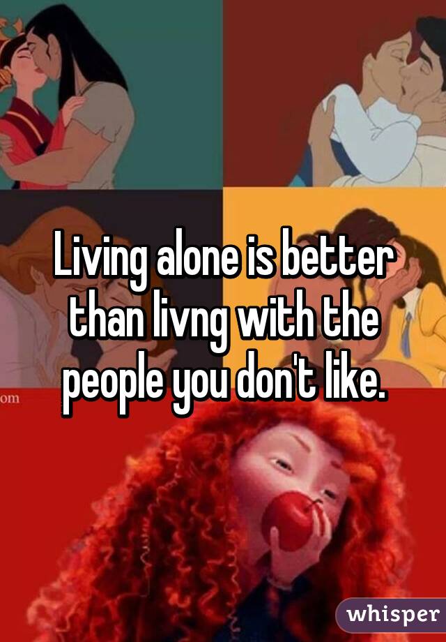 Living alone is better than livng with the people you don't like.