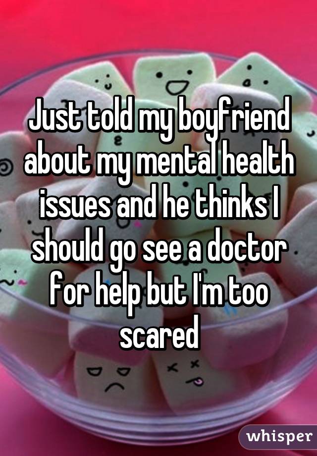 Just told my boyfriend about my mental health issues and he thinks I should go see a doctor for help but I'm too scared