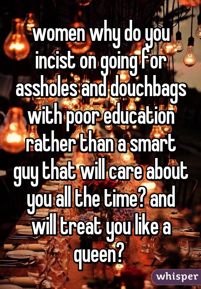 women why do you incist on going for assholes and douchbags with poor education rather than a smart guy that will care about you all the time? and will treat you like a queen? 