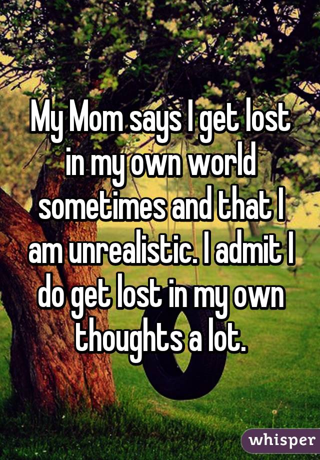 My Mom says I get lost in my own world sometimes and that I am unrealistic. I admit I do get lost in my own thoughts a lot.