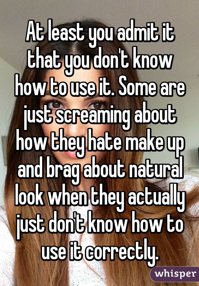 At least you admit it that you don't know how to use it. Some are just screaming about how they hate make up and brag about natural look when they actually just don't know how to use it correctly.