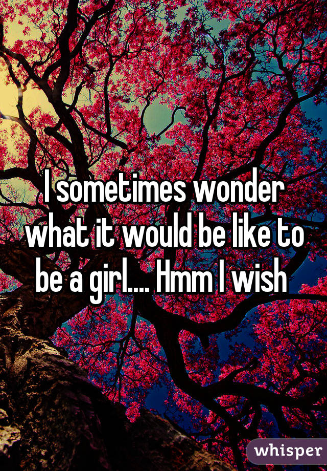 I sometimes wonder what it would be like to be a girl.... Hmm I wish 