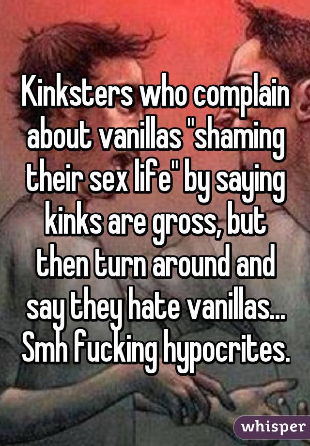 Kinksters who complain about vanillas "shaming their sex life" by saying kinks are gross, but then turn around and say they hate vanillas... Smh fucking hypocrites.