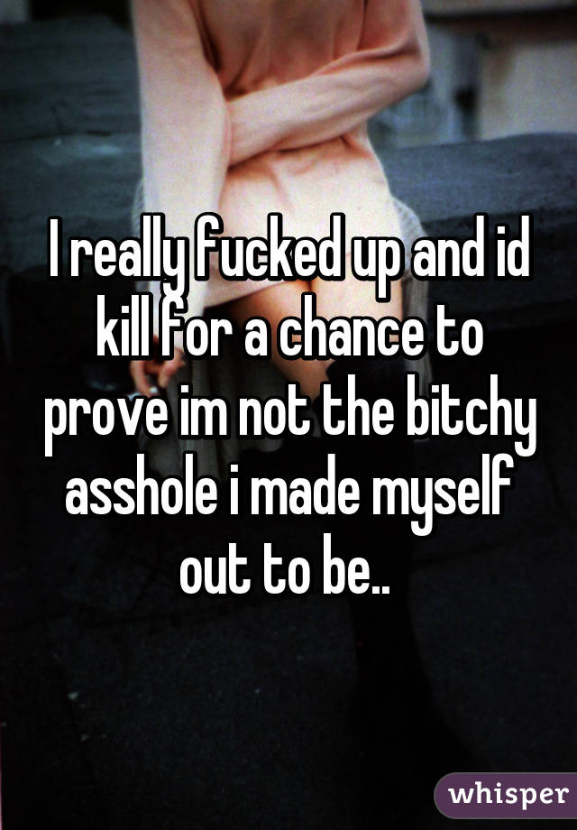 I really fucked up and id kill for a chance to prove im not the bitchy asshole i made myself out to be.. 