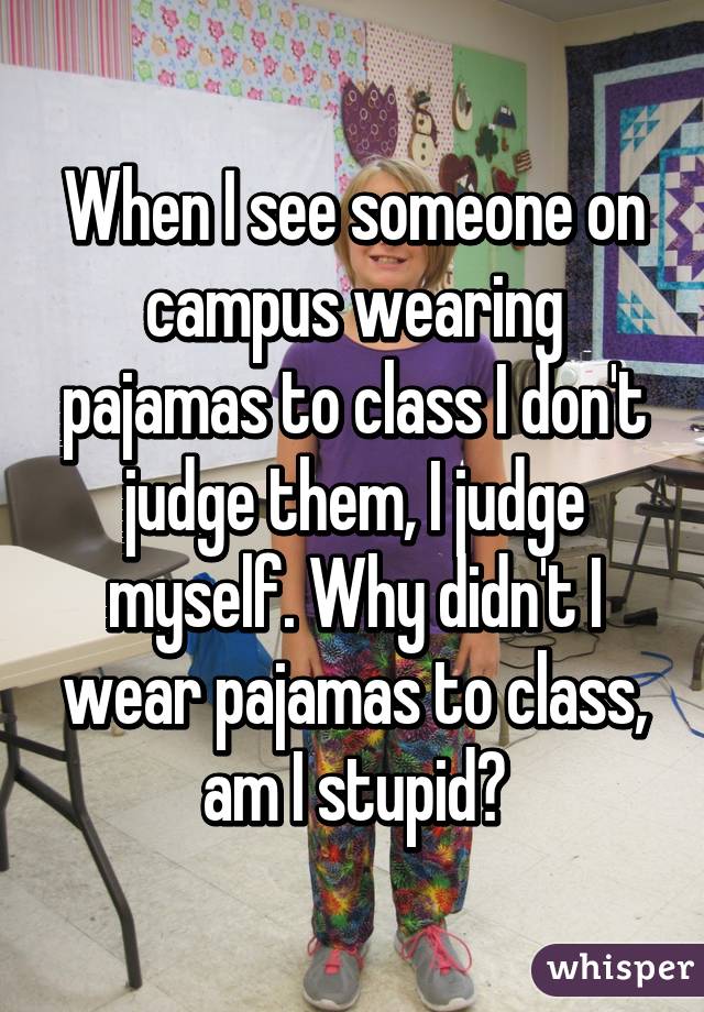 When I see someone on campus wearing pajamas to class I don't judge them, I judge myself. Why didn't I wear pajamas to class, am I stupid?