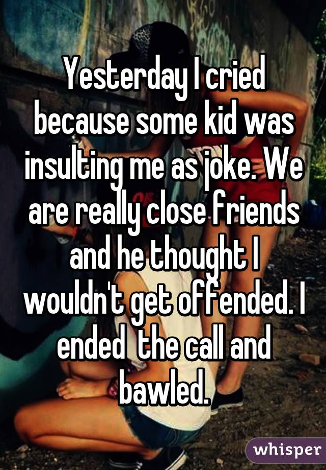 Yesterday I cried because some kid was insulting me as joke. We are really close friends and he thought I wouldn't get offended. I ended  the call and bawled.