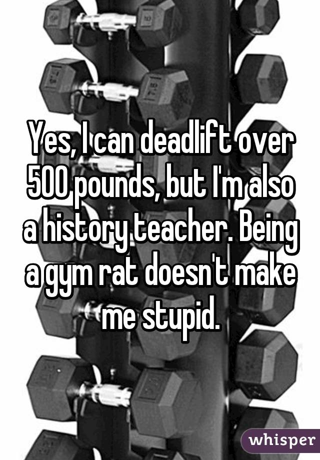 Yes, I can deadlift over 500 pounds, but I'm also a history teacher. Being a gym rat doesn't make me stupid.