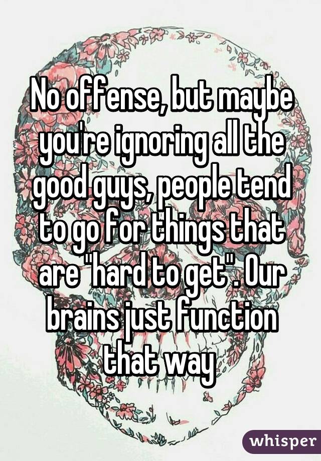 No offense, but maybe you're ignoring all the good guys, people tend to go for things that are "hard to get". Our brains just function that way 