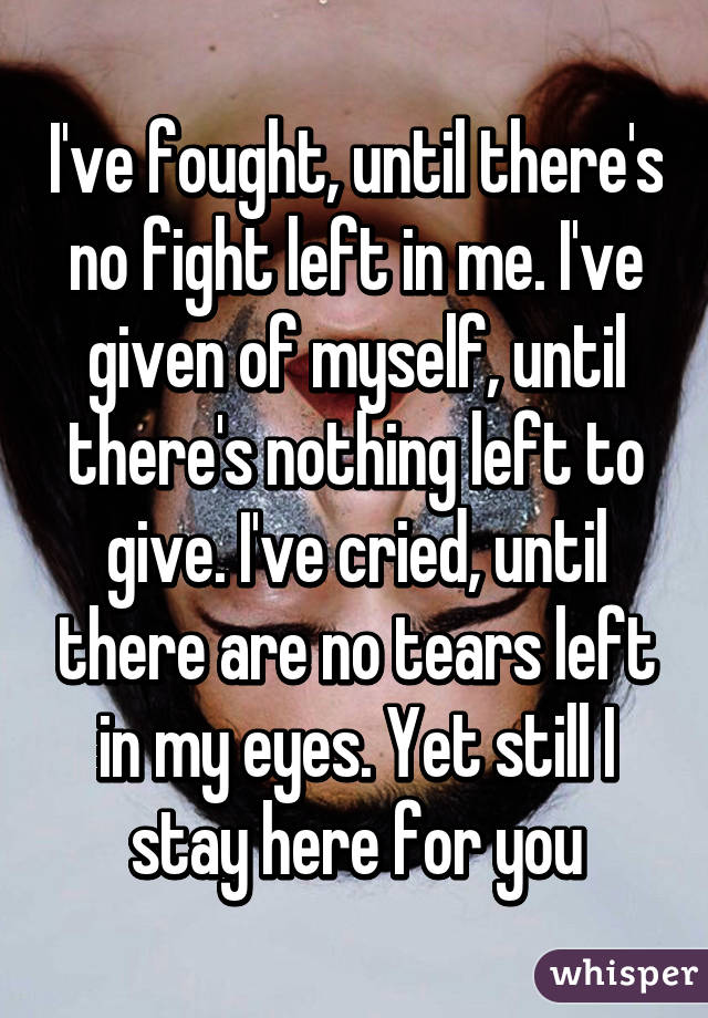 I've fought, until there's no fight left in me. I've given of myself, until there's nothing left to give. I've cried, until there are no tears left in my eyes. Yet still I stay here for you