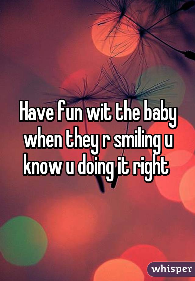 Have fun wit the baby when they r smiling u know u doing it right 