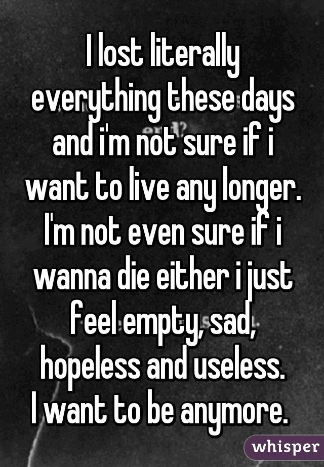 I lost literally everything these days and i'm not sure if i want to live any longer.
I'm not even sure if i wanna die either i just feel empty, sad, hopeless and useless.
I want to be anymore. 