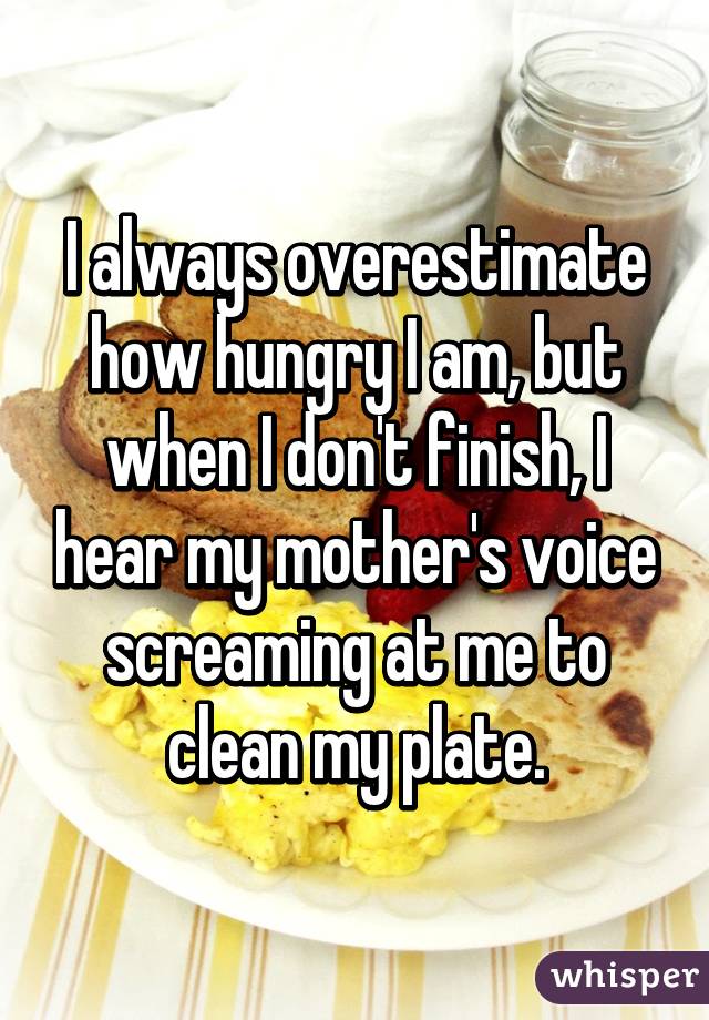 I always overestimate how hungry I am, but when I don't finish, I hear my mother's voice screaming at me to clean my plate.