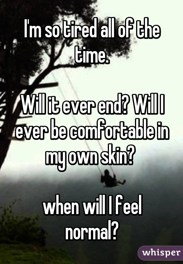 I'm so tired all of the time.

Will it ever end? Will I ever be comfortable in my own skin? 

when will I feel normal?