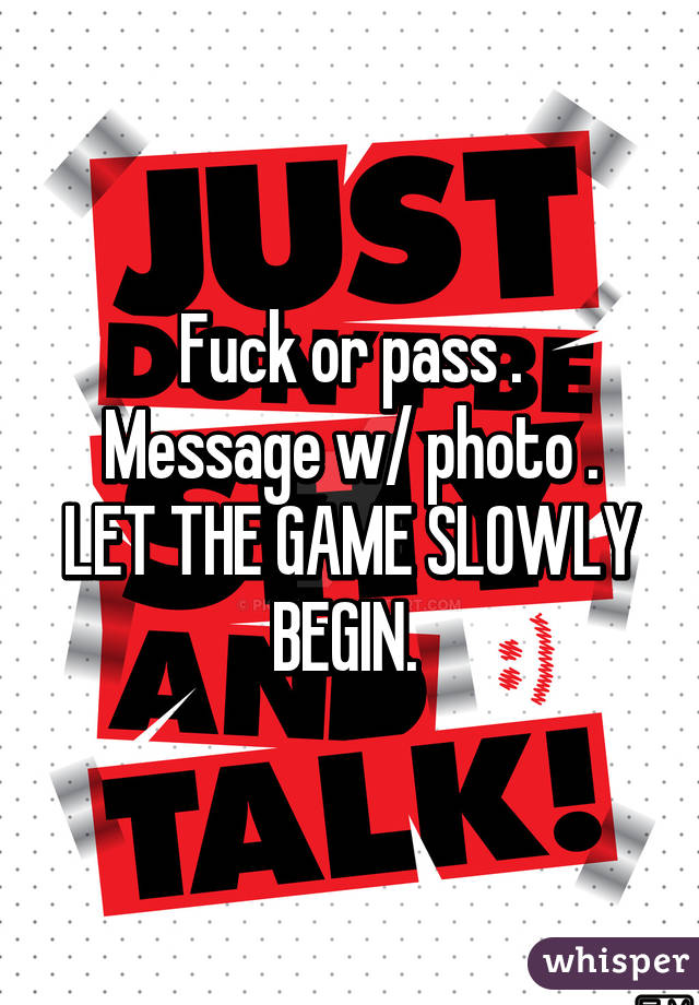 Fuck or pass .
Message w/ photo .
LET THE GAME SLOWLY BEGIN. 