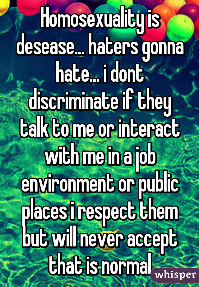 Homosexuality is desease... haters gonna hate... i dont discriminate if they talk to me or interact with me in a job environment or public places i respect them but will never accept that is normal