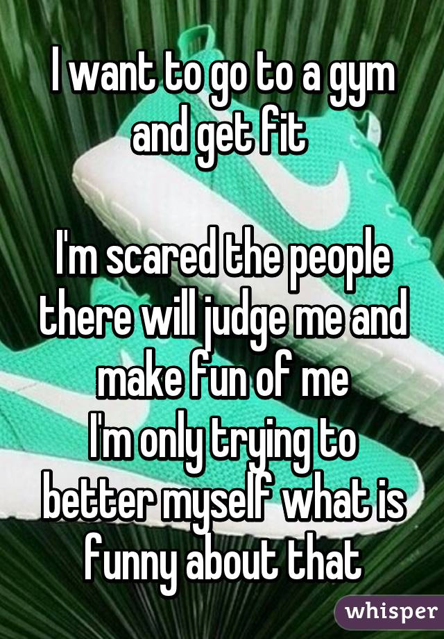 I want to go to a gym and get fit 

I'm scared the people there will judge me and make fun of me
I'm only trying to better myself what is funny about that