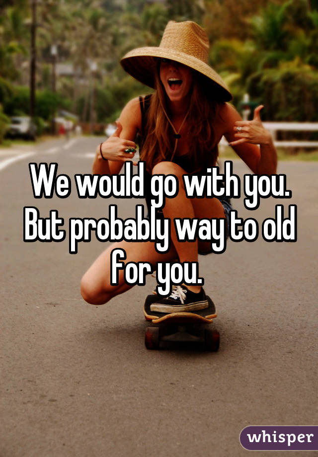 We would go with you. But probably way to old for you. 