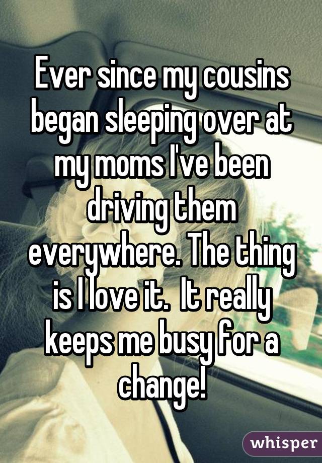 Ever since my cousins began sleeping over at my moms I've been driving them everywhere. The thing is I love it.  It really keeps me busy for a change!