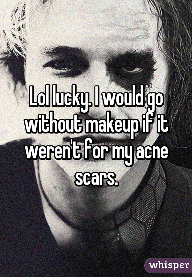 Lol lucky. I would go without makeup if it weren't for my acne scars.