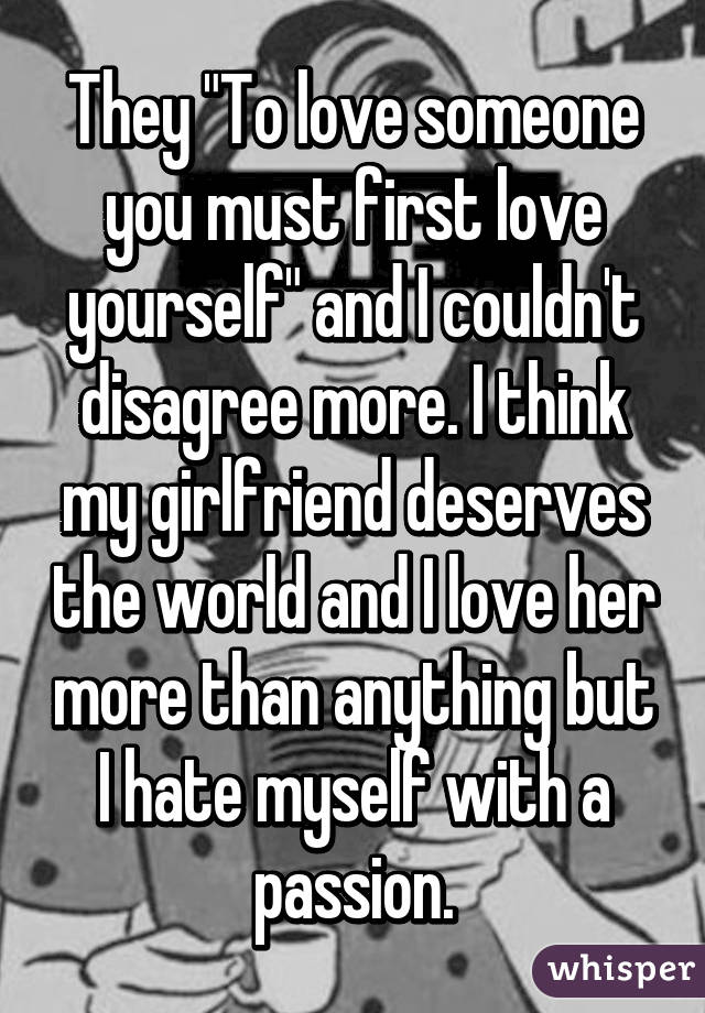 They "To love someone you must first love yourself" and I couldn't disagree more. I think my girlfriend deserves the world and I love her more than anything but I hate myself with a passion.