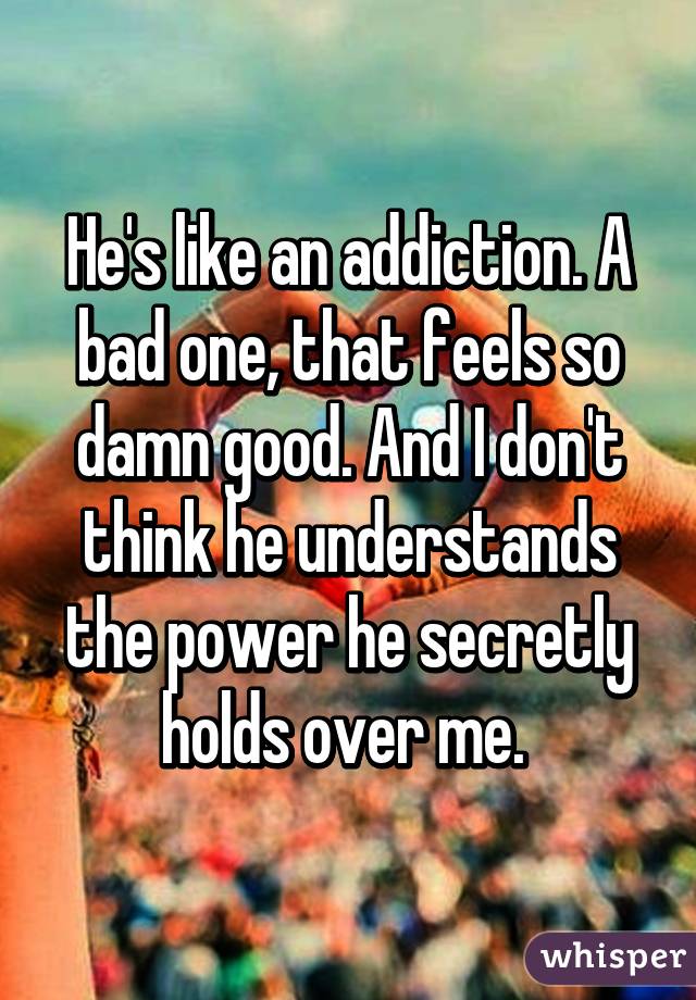 He's like an addiction. A bad one, that feels so damn good. And I don't think he understands the power he secretly holds over me. 