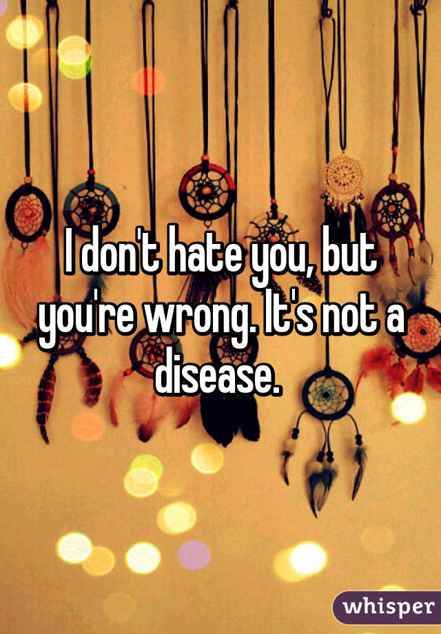 I don't hate you, but you're wrong. It's not a disease. 