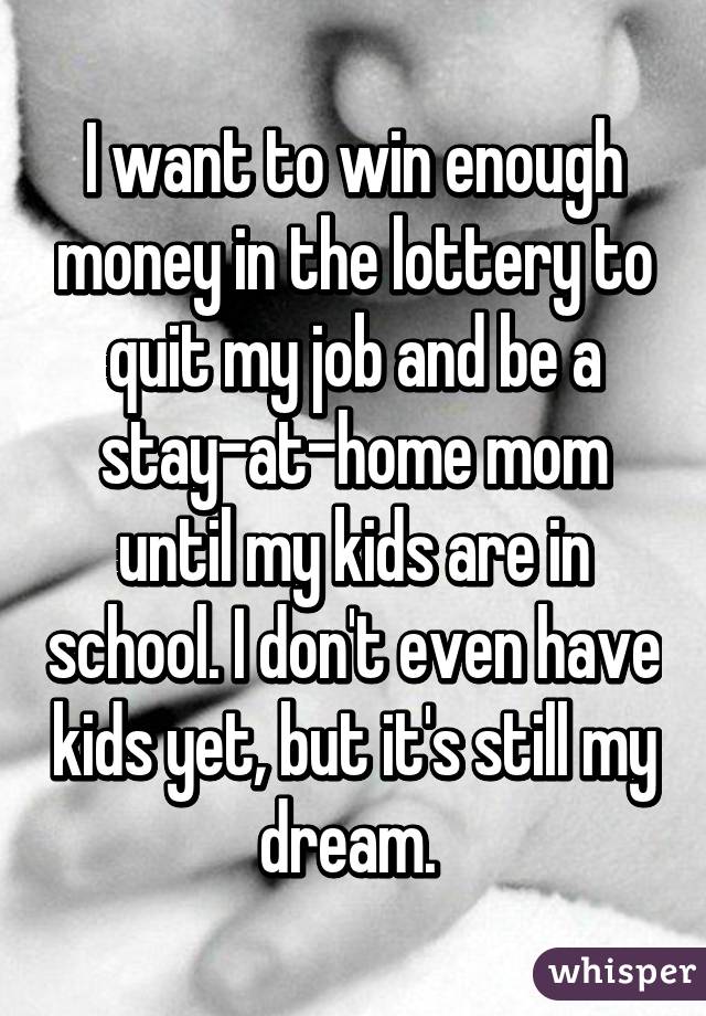 I want to win enough money in the lottery to quit my job and be a stay-at-home mom until my kids are in school. I don't even have kids yet, but it's still my dream. 