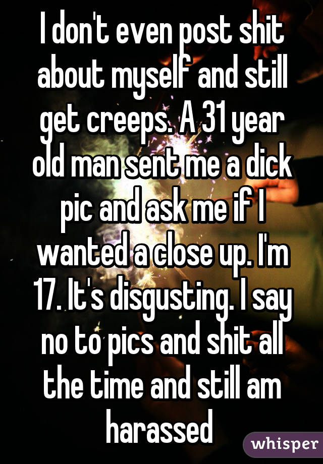 I don't even post shit about myself and still get creeps. A 31 year old man sent me a dick pic and ask me if I wanted a close up. I'm 17. It's disgusting. I say no to pics and shit all the time and still am harassed 