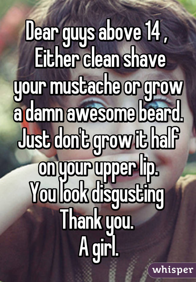 Dear guys above 14 , 
 Either clean shave your mustache or grow a damn awesome beard.
Just don't grow it half on your upper lip.
You look disgusting 
Thank you. 
A girl.