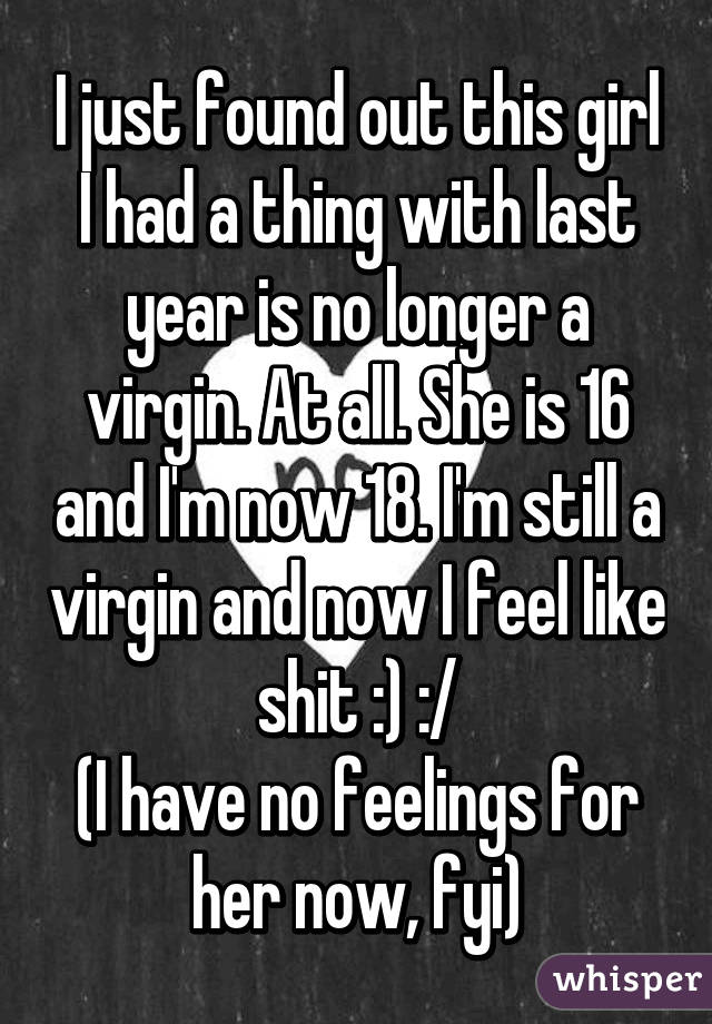 I just found out this girl I had a thing with last year is no longer a virgin. At all. She is 16 and I'm now 18. I'm still a virgin and now I feel like shit :) :/
(I have no feelings for her now, fyi)