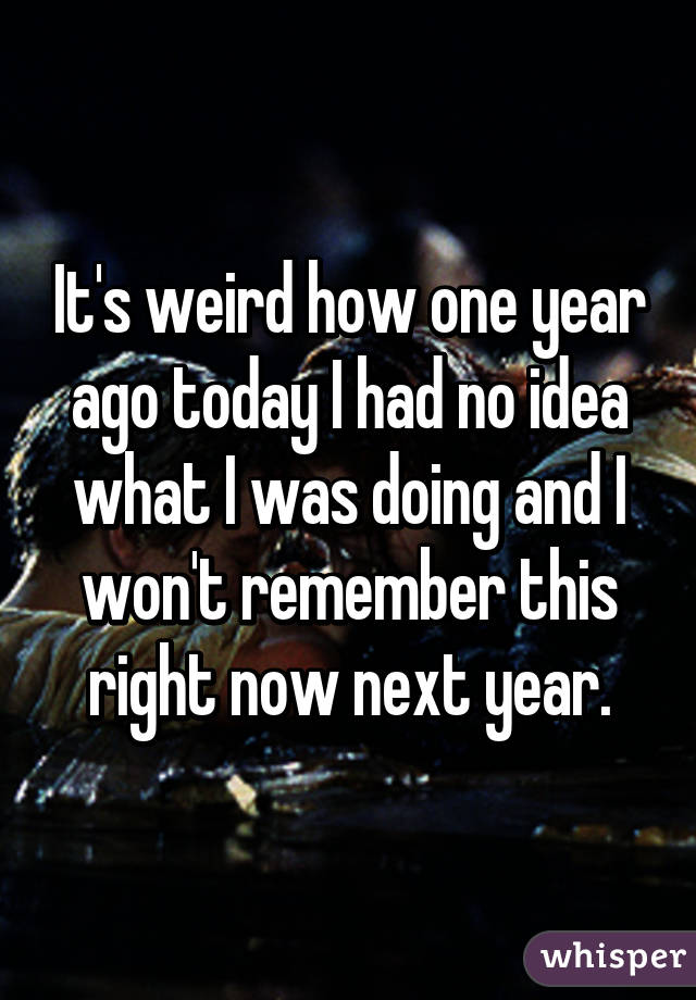 It's weird how one year ago today I had no idea what I was doing and I won't remember this right now next year.