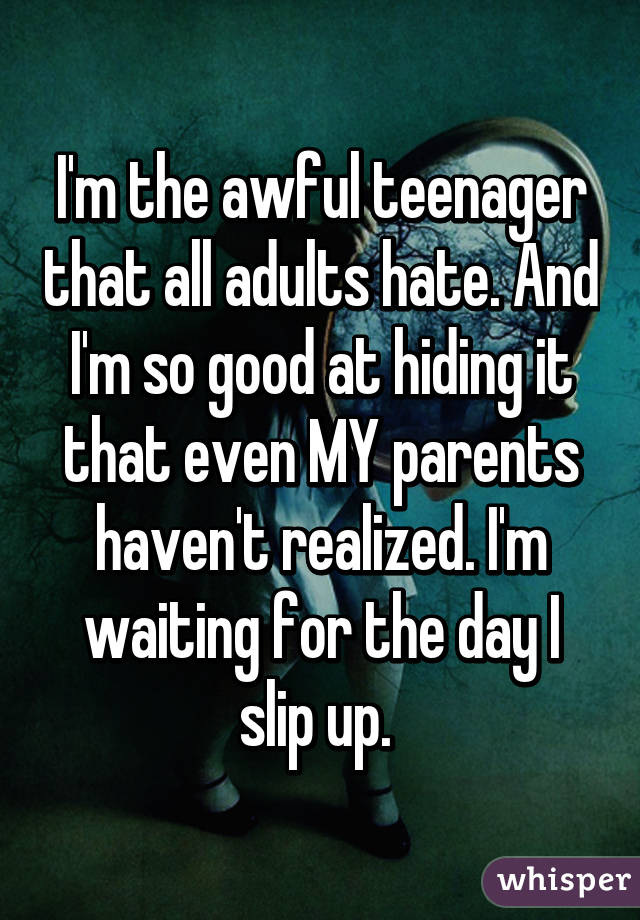 I'm the awful teenager that all adults hate. And I'm so good at hiding it that even MY parents haven't realized. I'm waiting for the day I slip up. 