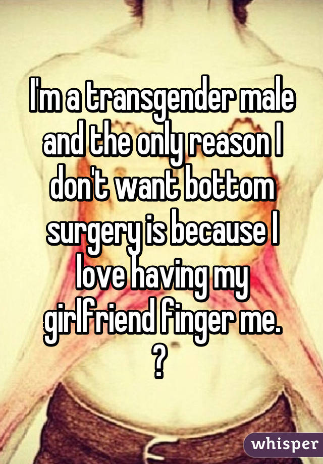 I'm a transgender male and the only reason I don't want bottom surgery is because I love having my girlfriend finger me.
😏 