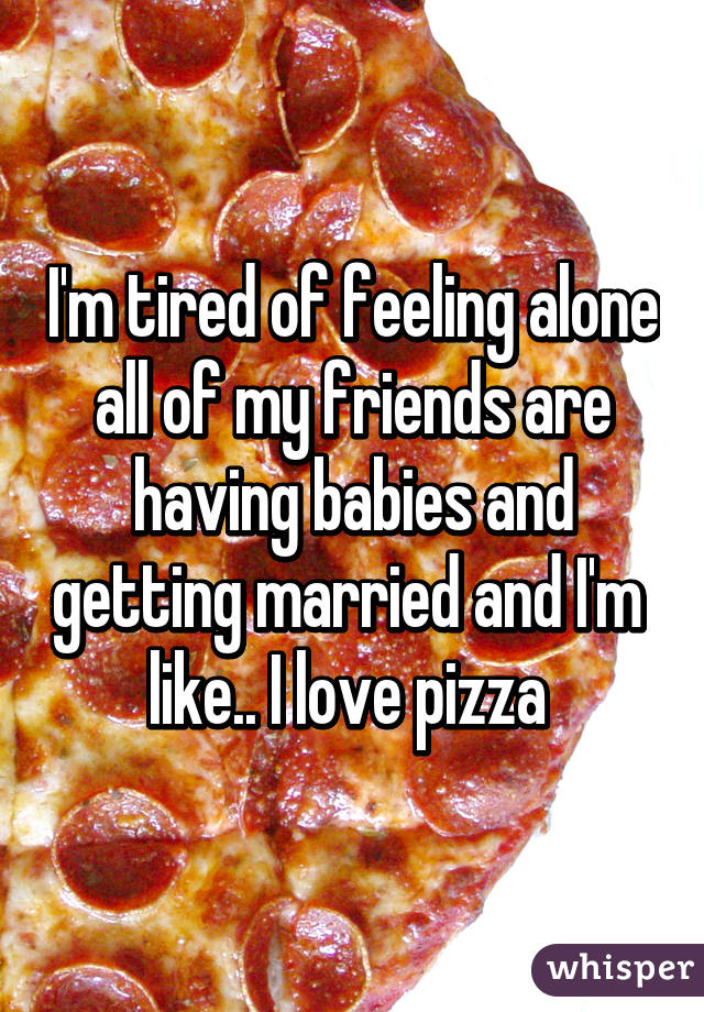 I'm tired of feeling alone all of my friends are having babies and getting married and I'm 
like.. I love pizza 