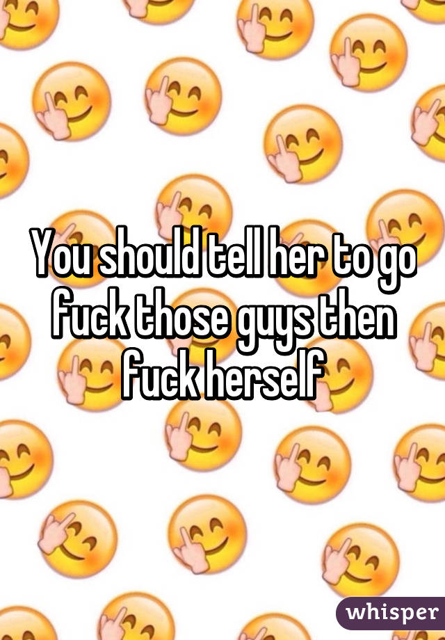 You should tell her to go fuck those guys then fuck herself