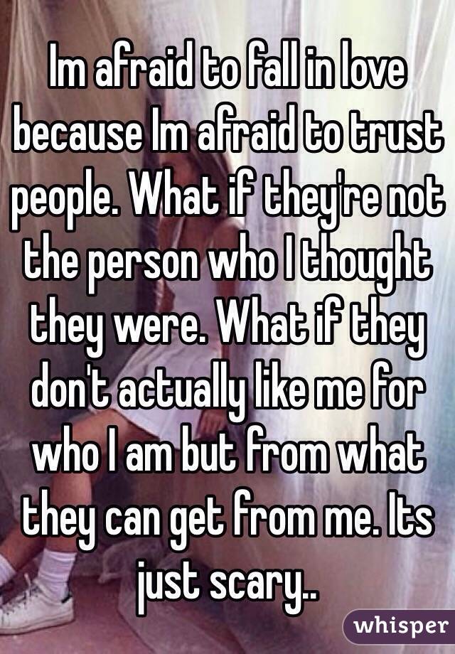 Im afraid to fall in love because Im afraid to trust people. What if they're not the person who I thought they were. What if they don't actually like me for who I am but from what they can get from me. Its just scary..