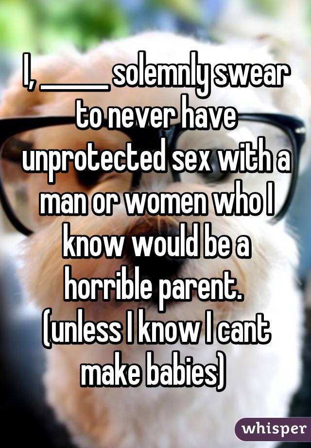 I, ______ solemnly swear to never have unprotected sex with a man or women who I know would be a horrible parent. 
(unless I know I cant make babies) 