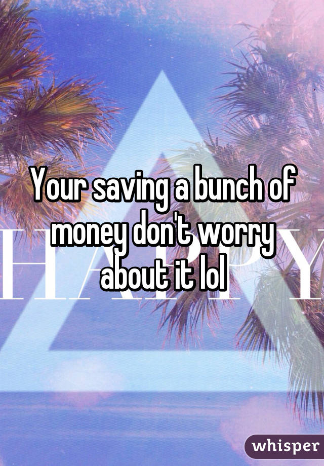 Your saving a bunch of money don't worry about it lol