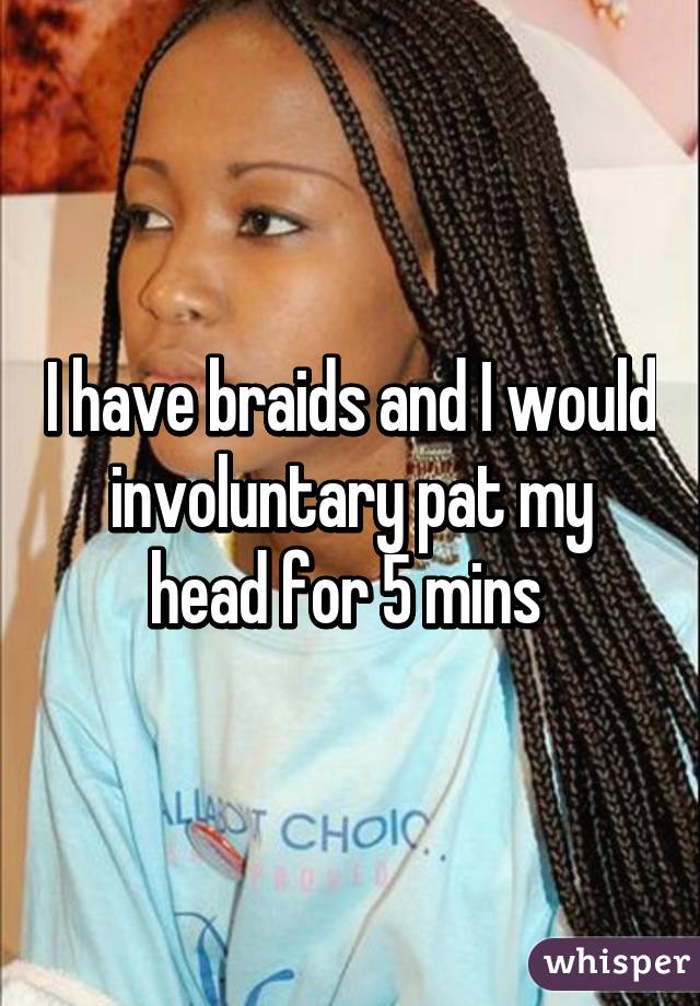 I have braids and I would involuntary pat my head for 5 mins 