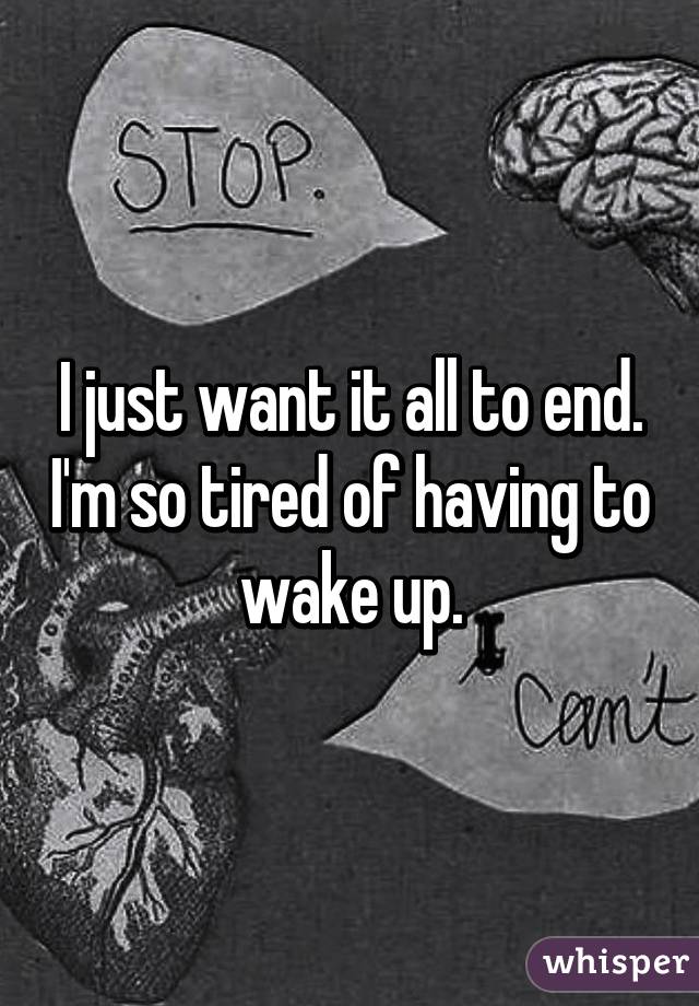 I just want it all to end. I'm so tired of having to wake up.