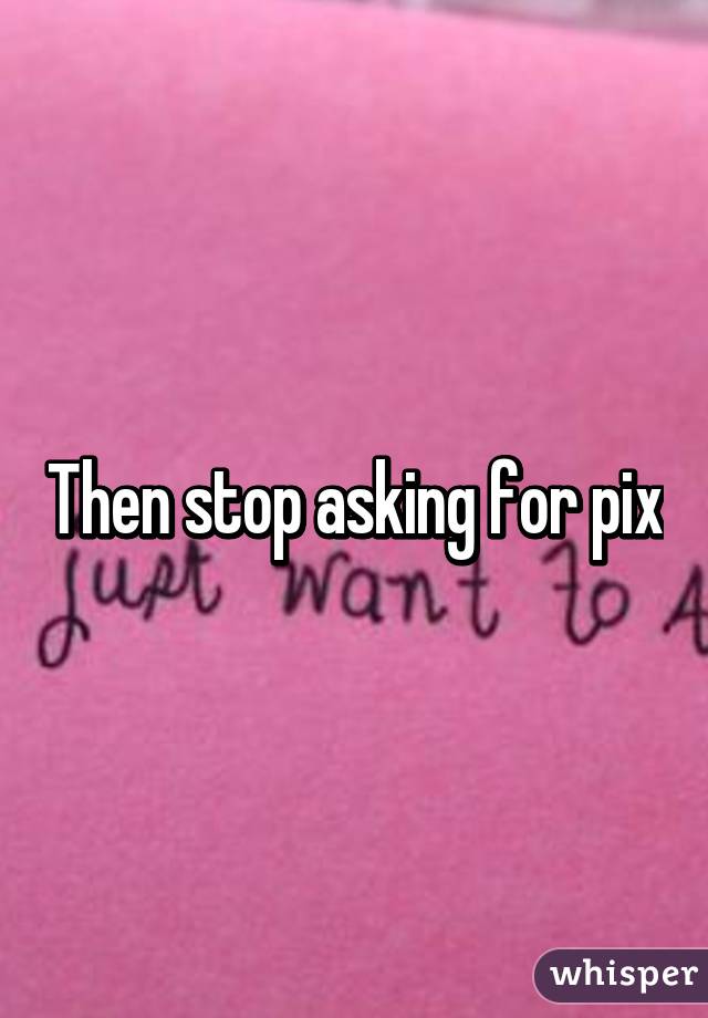 Then stop asking for pix