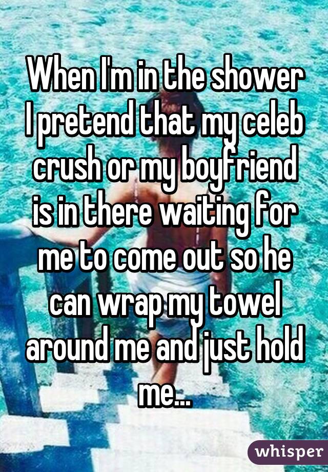 When I'm in the shower I pretend that my celeb crush or my boyfriend is in there waiting for me to come out so he can wrap my towel around me and just hold me...