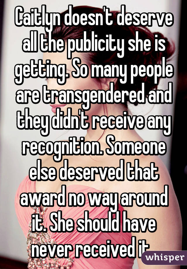 Caitlyn doesn't deserve all the publicity she is getting. So many people are transgendered and they didn't receive any recognition. Someone else deserved that award no way around it. She should have never received it. 