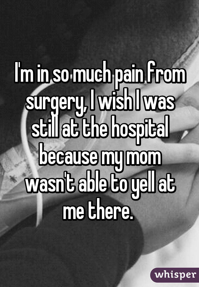 I'm in so much pain from surgery, I wish I was still at the hospital because my mom wasn't able to yell at me there. 