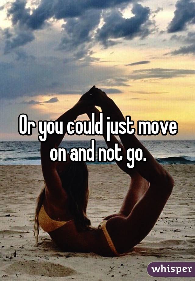 Or you could just move on and not go.