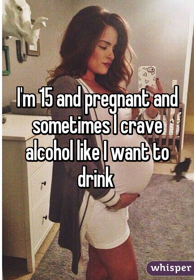 I'm 15 and pregnant and sometimes I crave alcohol like I want to drink 