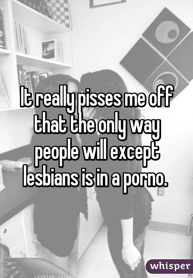 It really pisses me off that the only way people will except lesbians is in a porno. 