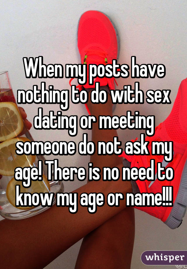 When my posts have nothing to do with sex dating or meeting someone do not ask my age! There is no need to know my age or name!!!