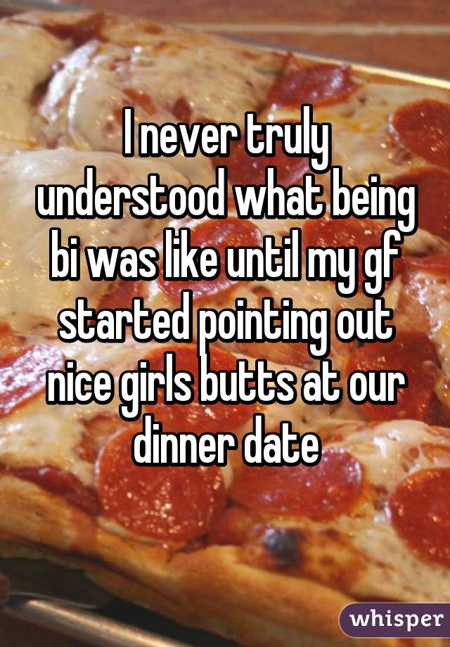 I never truly understood what being bi was like until my gf started pointing out nice girls butts at our dinner date
